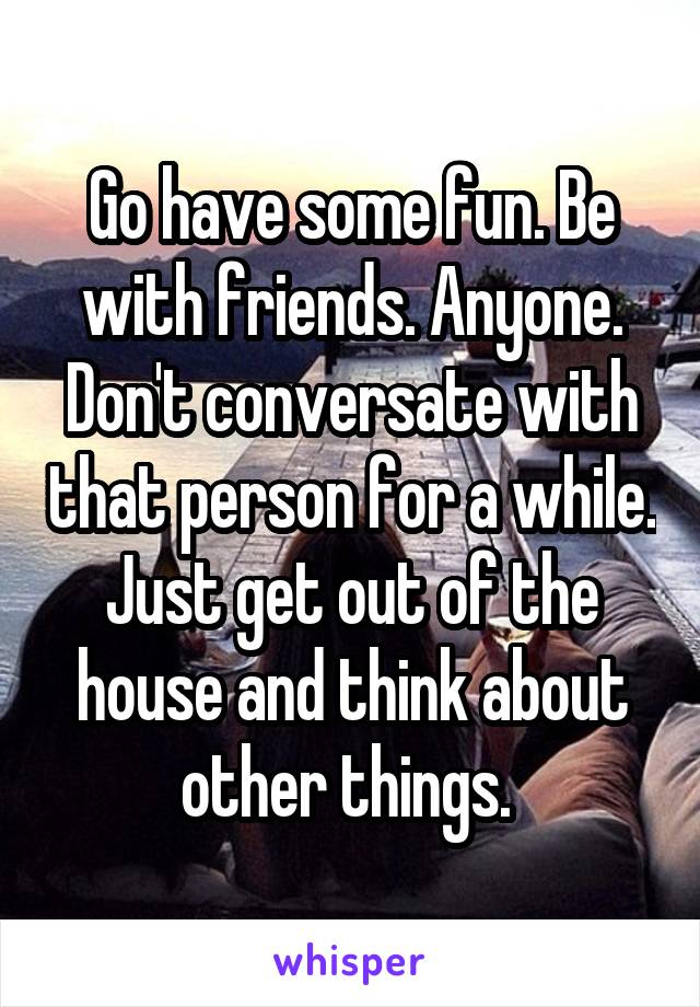 Go have some fun. Be with friends. Anyone. Don't conversate with that person for a while. Just get out of the house and think about other things. 