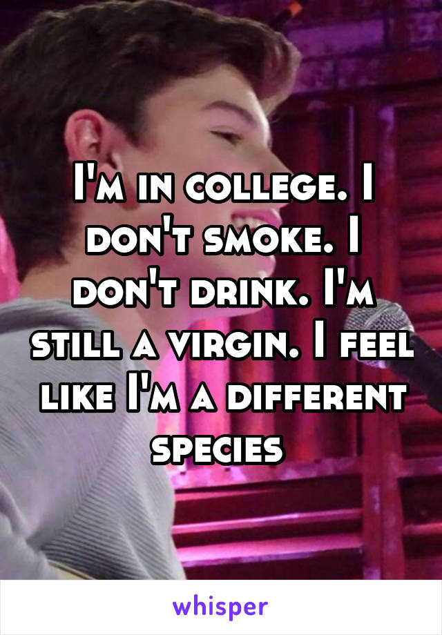 I'm in college. I don't smoke. I don't drink. I'm still a virgin. I feel like I'm a different species 