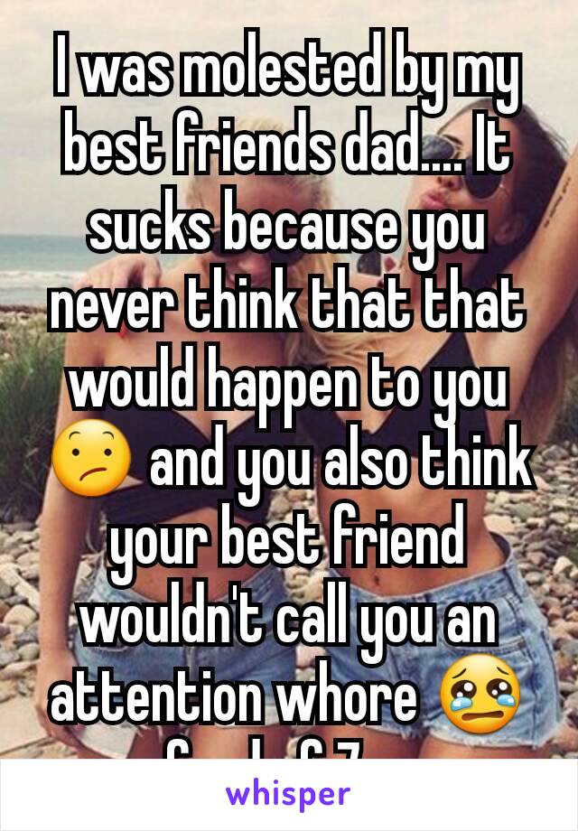 I was molested by my best friends dad.... It sucks because you never think that that would happen to you 😕 and you also think your best friend wouldn't call you an attention whore 😢 a frnd of 7 yrs