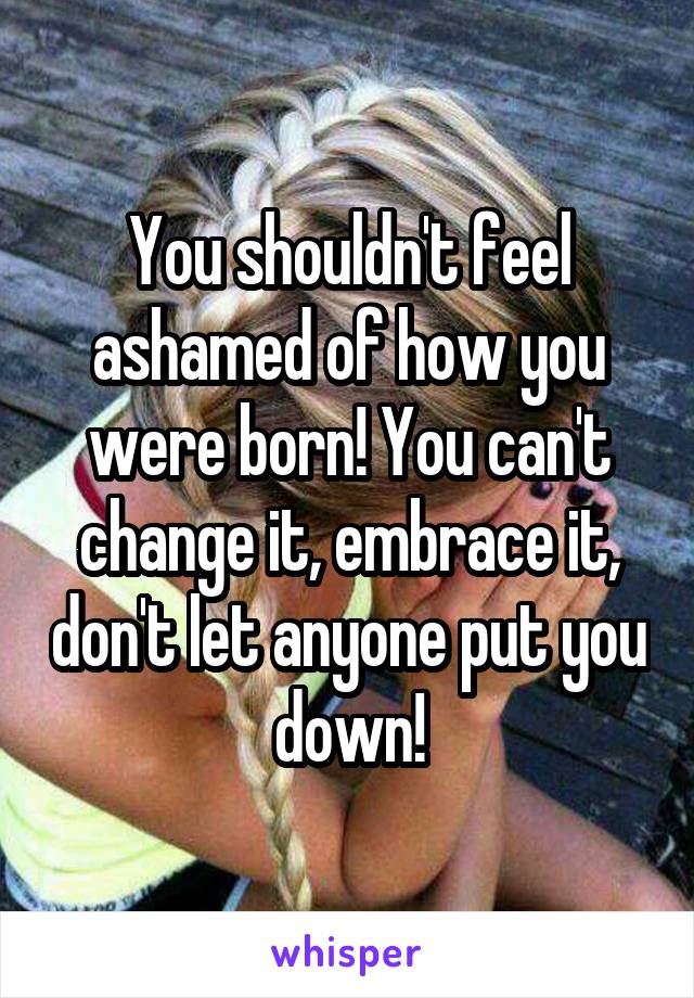 You shouldn't feel ashamed of how you were born! You can't change it, embrace it, don't let anyone put you down!