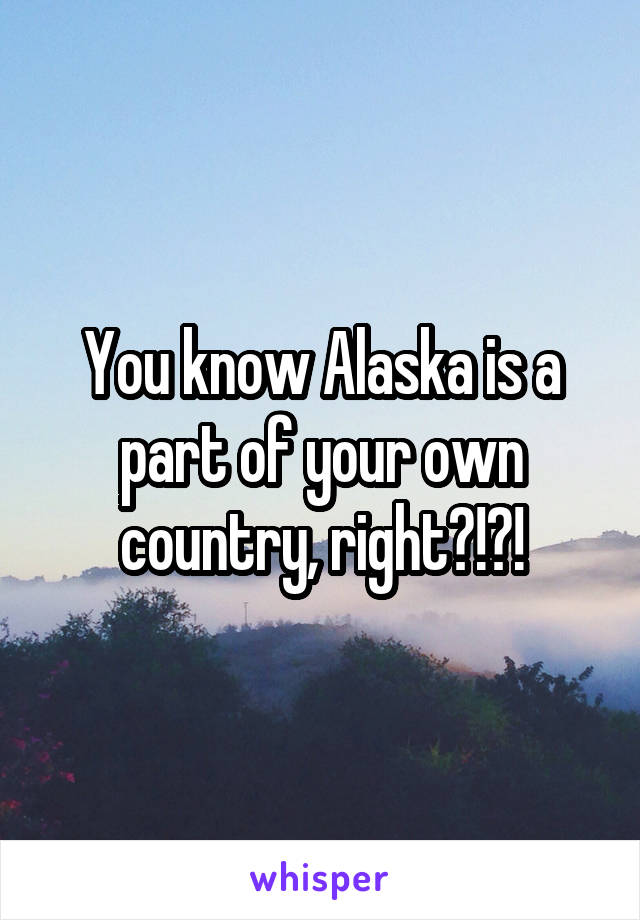 You know Alaska is a part of your own country, right?!?!