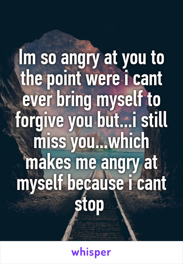 Im So Angry At You To The Point Were I Cant Ever Bring Myself To Forgive You But I Still Miss