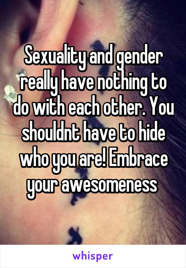 Sexuality and gender really have nothing to do with each other. You shouldnt have to hide who you are! Embrace your awesomeness 
