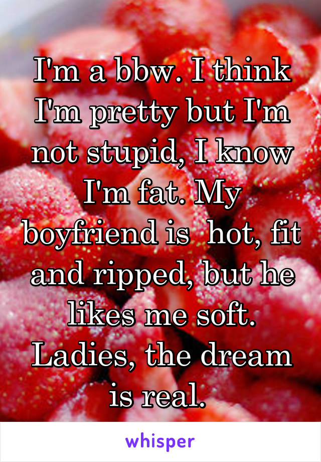 I'm a bbw. I think I'm pretty but I'm not stupid, I know I'm fat. My boyfriend is  hot, fit and ripped, but he likes me soft. Ladies, the dream is real. 