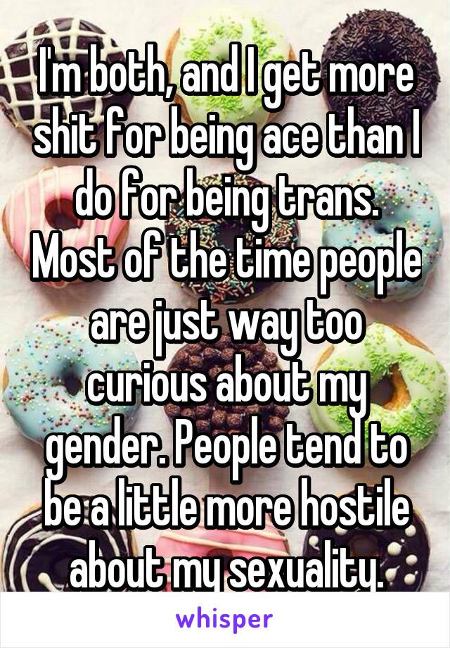 I'm both, and I get more shit for being ace than I do for being trans. Most of the time people are just way too curious about my gender. People tend to be a little more hostile about my sexuality.