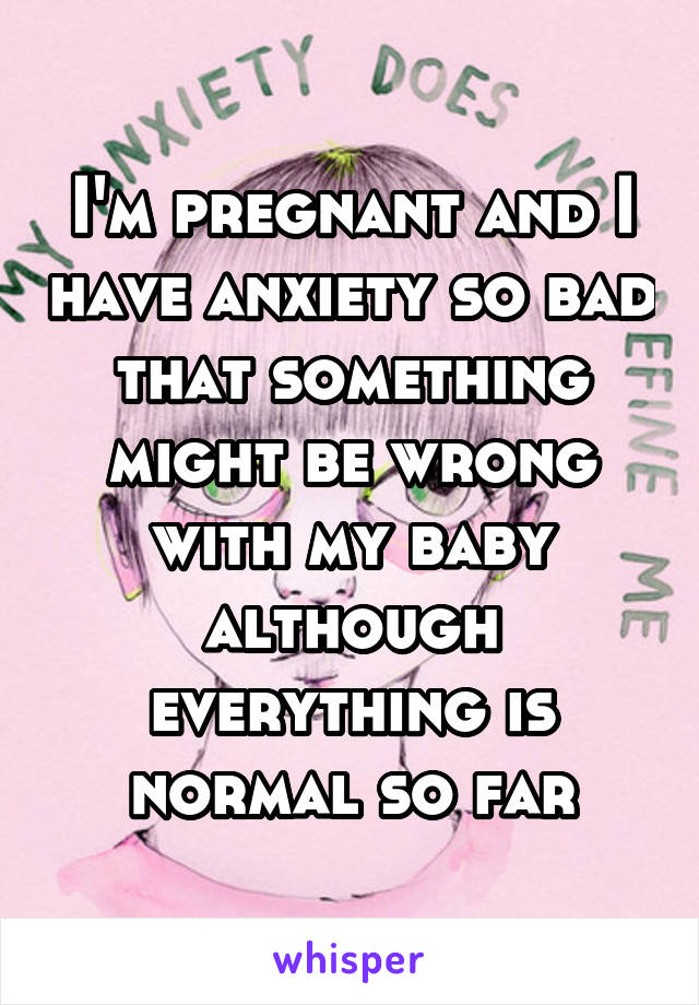 I'm pregnant and I have anxiety so bad that something might be wrong with my baby although everything is normal so far