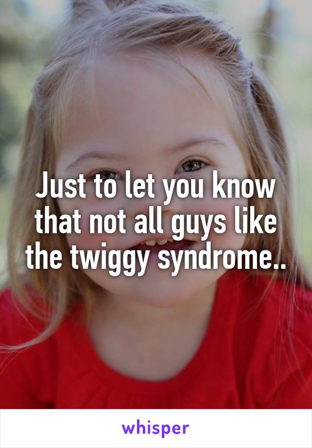 Just to let you know that not all guys like the twiggy syndrome..