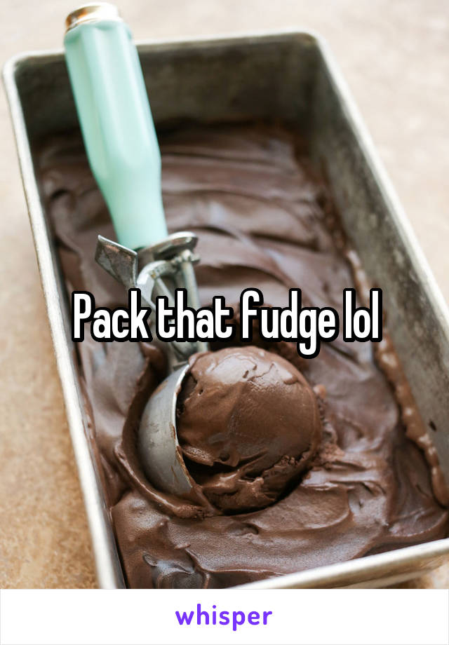 Pack that fudge lol