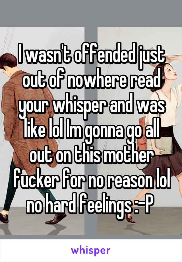 I wasn't offended just out of nowhere read your whisper and was like lol Im gonna go all out on this mother fucker for no reason lol no hard feelings :-P 