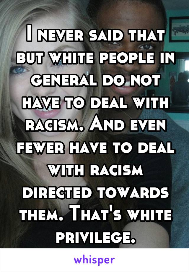 I never said that but white people in general do not have to deal with racism. And even fewer have to deal with racism directed towards them. That's white privilege.