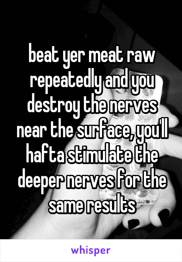 beat yer meat raw
repeatedly and you destroy the nerves near the surface, you'll hafta stimulate the deeper nerves for the
same results