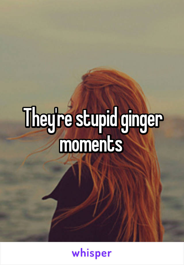 They're stupid ginger moments 