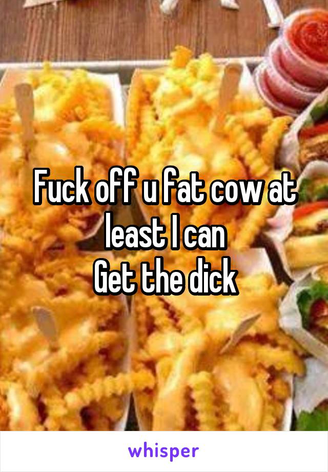 Fuck off u fat cow at least I can
Get the dick