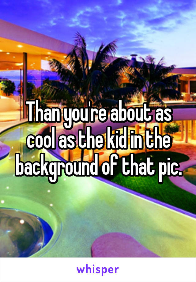 Than you're about as cool as the kid in the background of that pic.