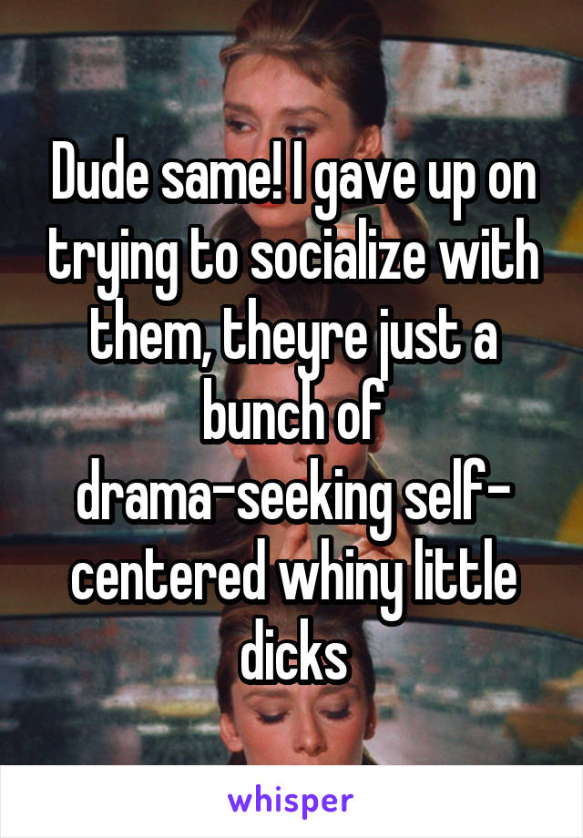 Dude same! I gave up on trying to socialize with them, theyre just a bunch of drama-seeking self- centered whiny little dicks