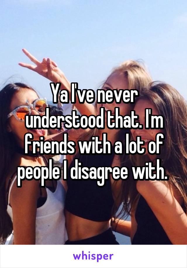 Ya I've never understood that. I'm friends with a lot of people I disagree with. 