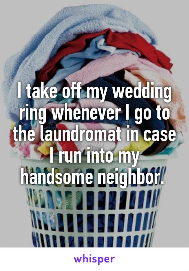 I take off my wedding ring whenever I go to the laundromat in case I run into my handsome neighbor. 