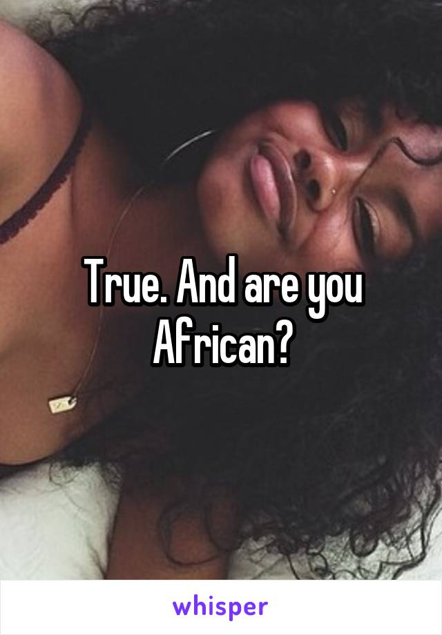 True. And are you African?