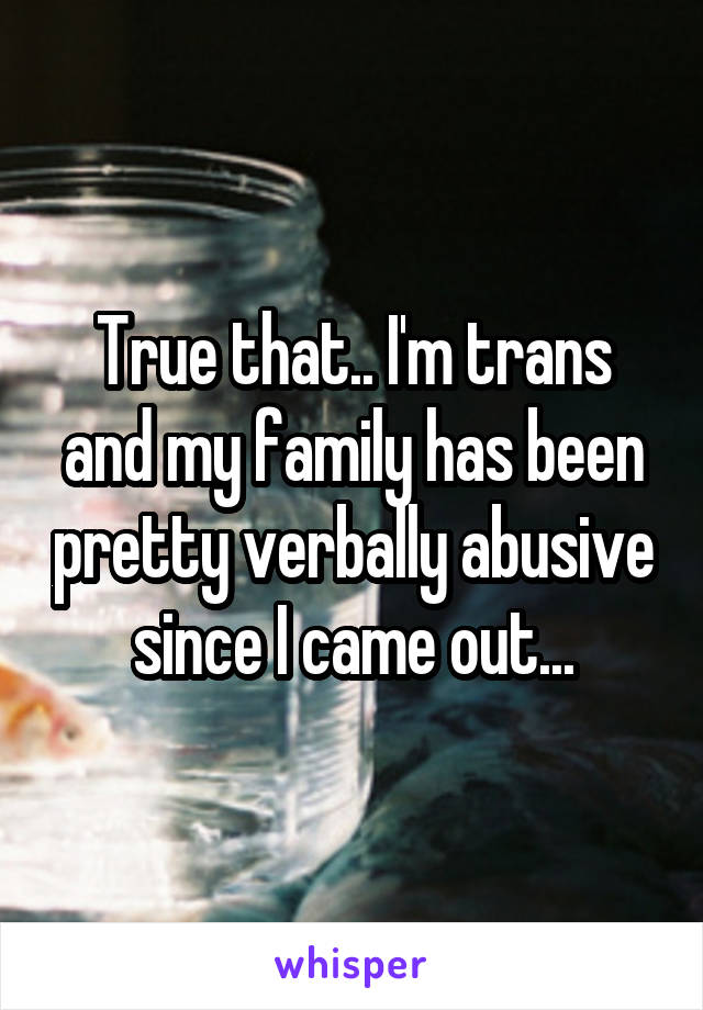 True that.. I'm trans and my family has been pretty verbally abusive since I came out...