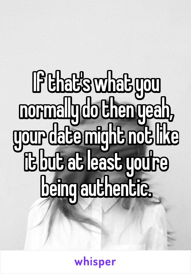 If that's what you normally do then yeah, your date might not like it but at least you're being authentic.