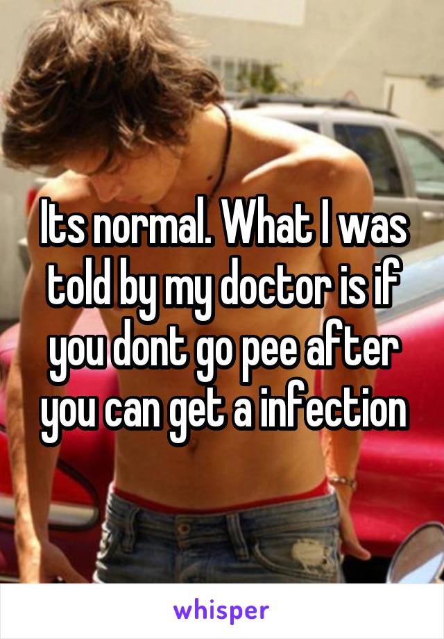 Its normal. What I was told by my doctor is if you dont go pee after you can get a infection