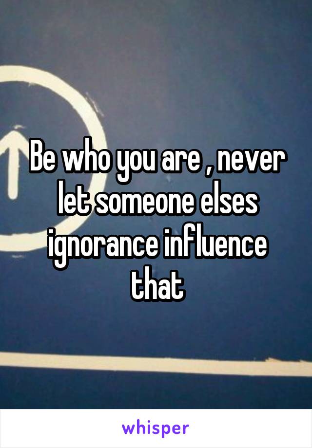 Be who you are , never let someone elses ignorance influence that