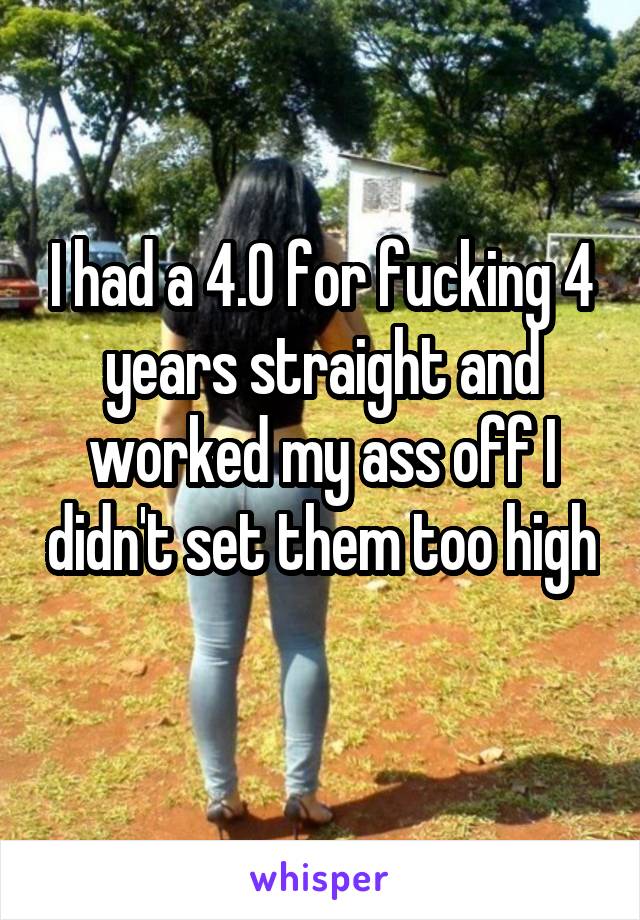 I had a 4.0 for fucking 4 years straight and worked my ass off I didn't set them too high 