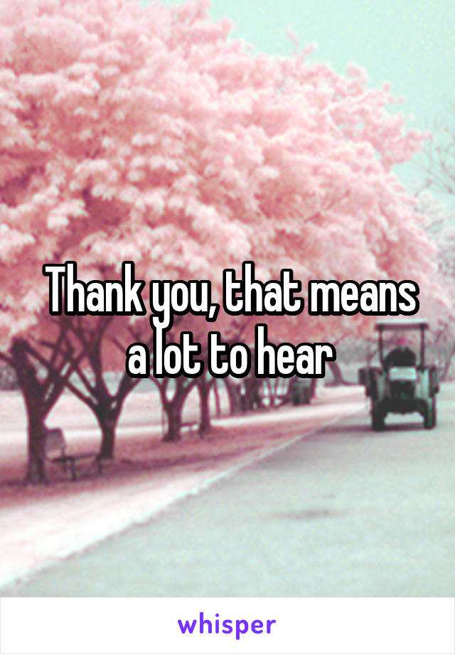 Thank you, that means a lot to hear
