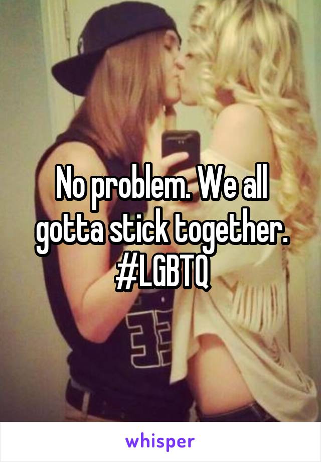 No problem. We all gotta stick together. #LGBTQ