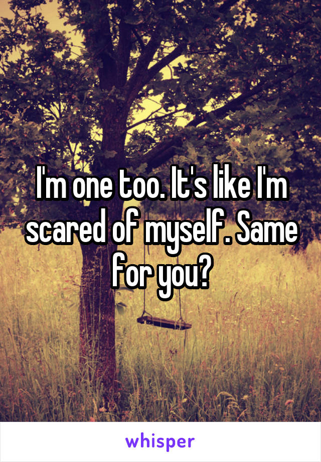 I'm one too. It's like I'm scared of myself. Same for you?
