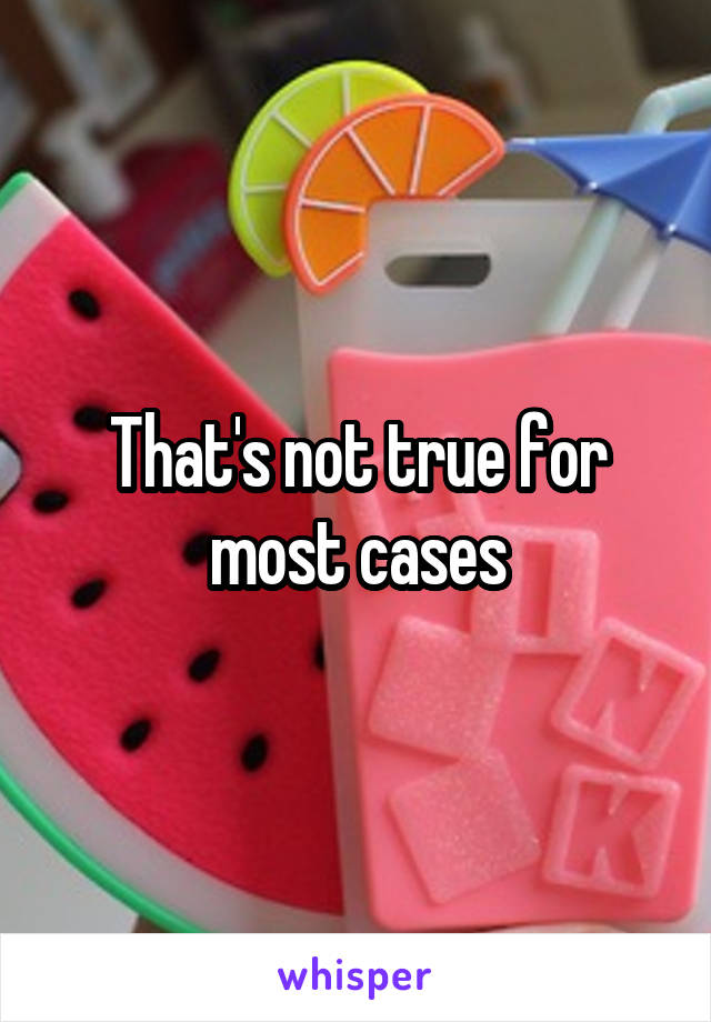 That's not true for most cases