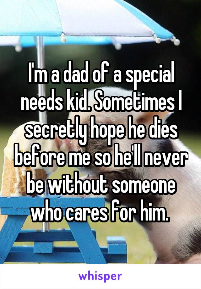 I'm a dad of a special needs kid. Sometimes I secretly hope he dies before me so he'll never be without someone who cares for him. 