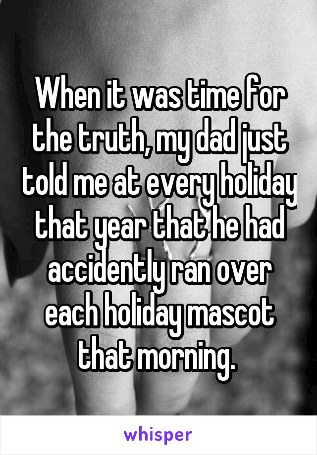 When it was time for the truth, my dad just told me at every holiday that year that he had accidently ran over each holiday mascot that morning. 