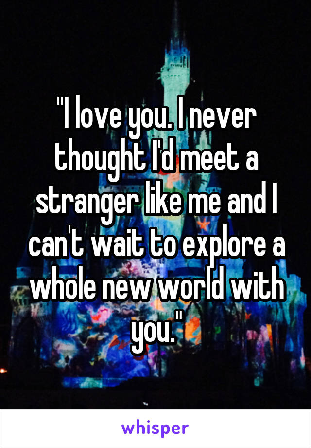 "I love you. I never thought I'd meet a stranger like me and I can't wait to explore a whole new world with you."