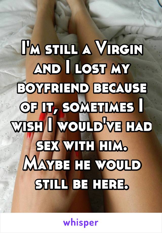 I'm still a Virgin and I lost my boyfriend because of it, sometimes I wish I would've had sex with him. Maybe he would still be here.