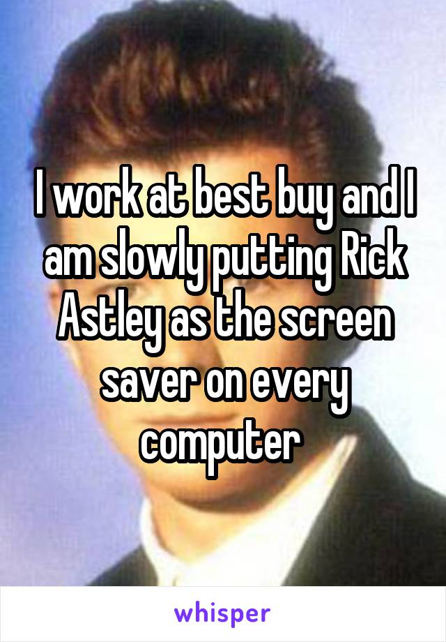 I work at best buy and I am slowly putting Rick Astley as the screen saver on every computer 