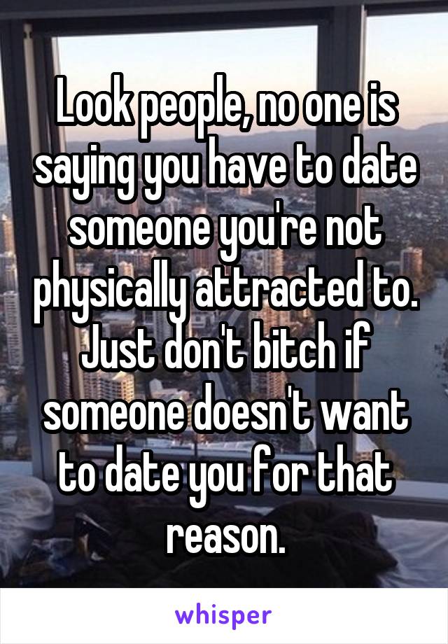 Look people, no one is saying you have to date someone you're not physically attracted to. Just don't bitch if someone doesn't want to date you for that reason.