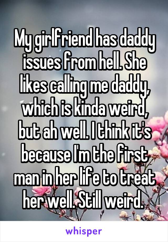 My girlfriend has daddy issues from hell. She likes calling me daddy, which is kinda weird, but ah well. I think it's because I'm the first man in her life to treat her well. Still weird. 