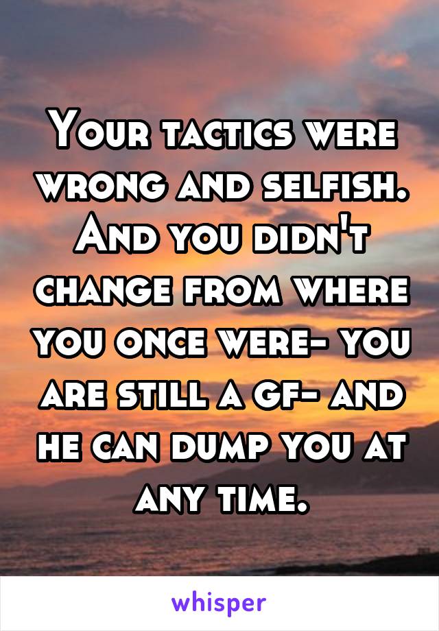 Your tactics were wrong and selfish.
And you didn't change from where you once were- you are still a gf- and he can dump you at any time.