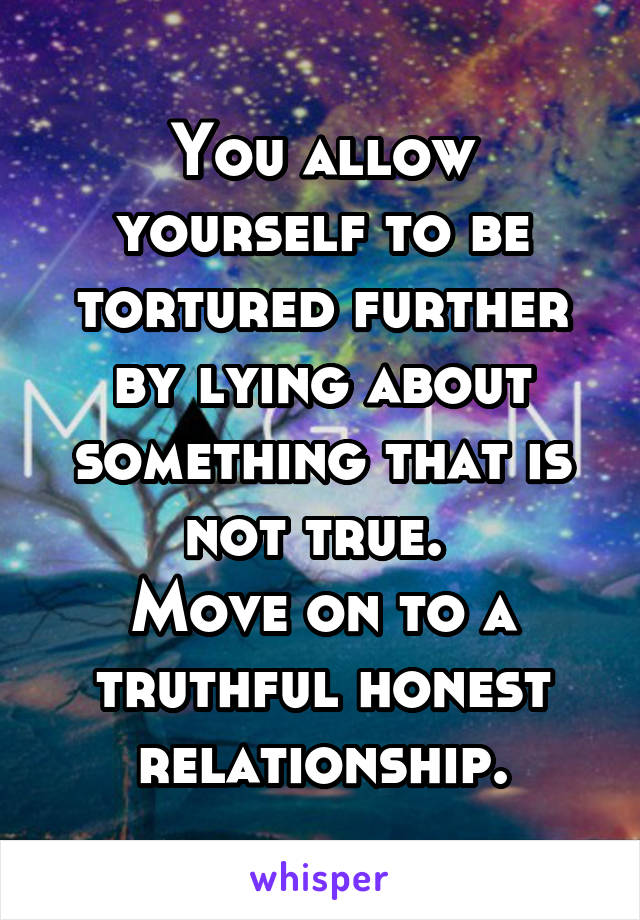 You allow yourself to be tortured further by lying about something that is not true. 
Move on to a truthful honest relationship.