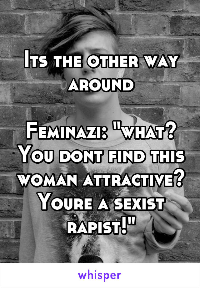 Its the other way around

Feminazi: "what? You dont find this woman attractive? Youre a sexist rapist!"
