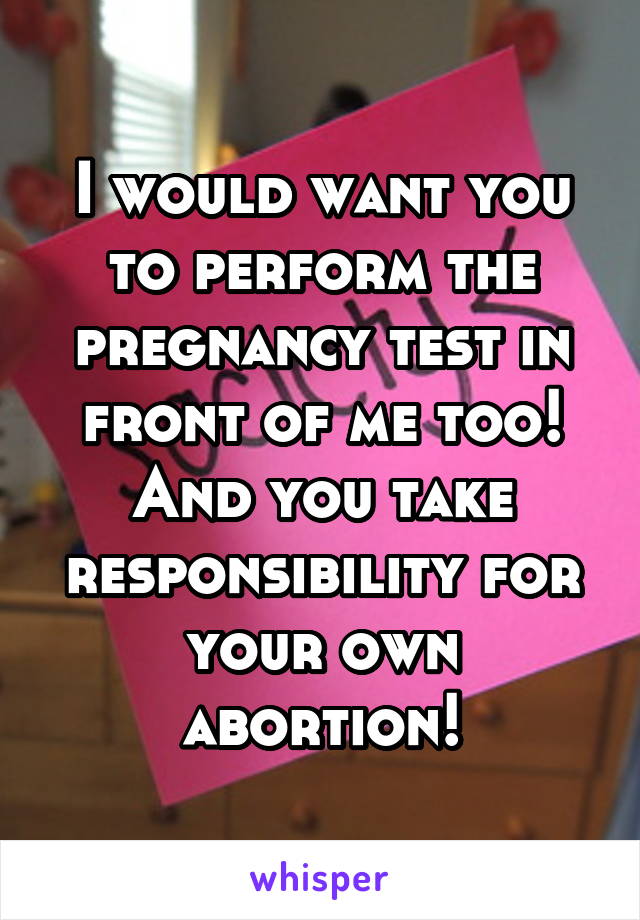 I would want you to perform the pregnancy test in front of me too!
And you take responsibility for your own abortion!