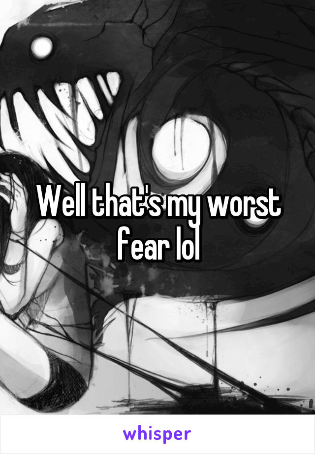 Well that's my worst fear lol