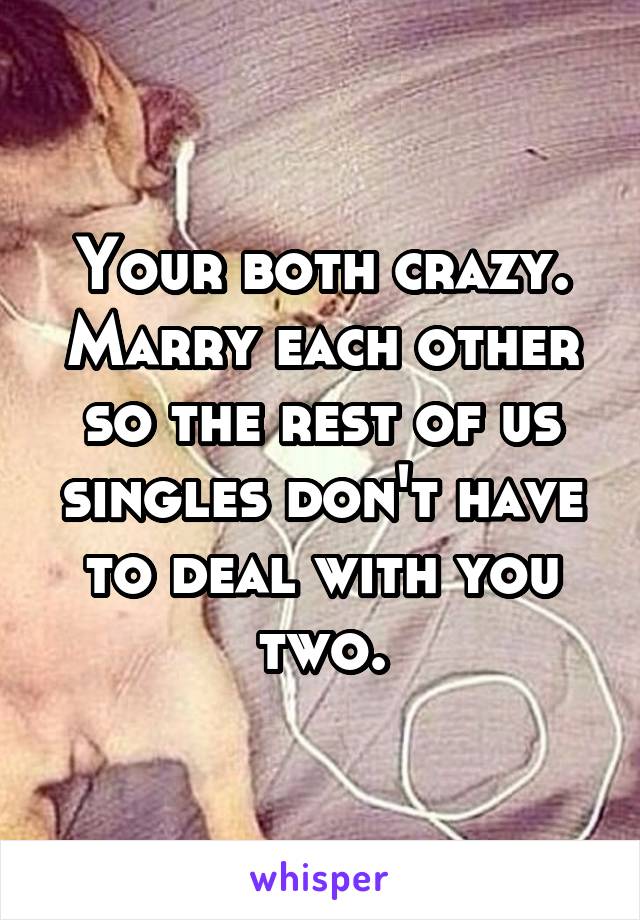 Your both crazy.
Marry each other so the rest of us singles don't have to deal with you two.