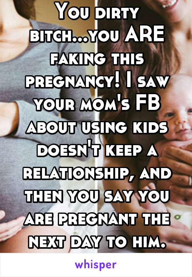 You dirty bitch...you ARE faking this pregnancy! I saw your mom's FB about using kids doesn't keep a relationship, and then you say you are pregnant the next day to him.
NO!!!!!