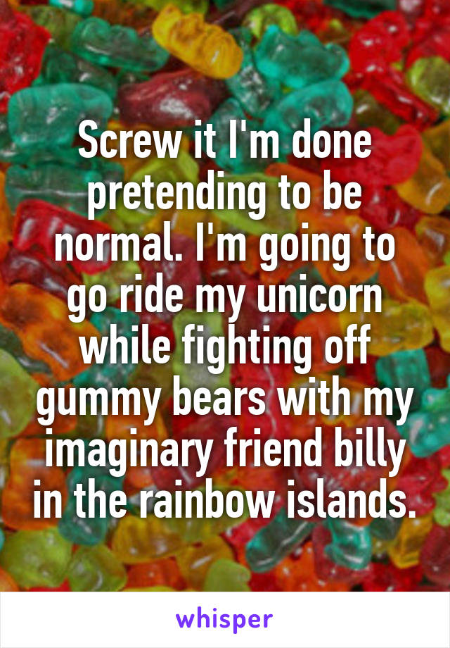 Screw it I'm done pretending to be normal. I'm going to go ride my unicorn while fighting off gummy bears with my imaginary friend billy in the rainbow islands.