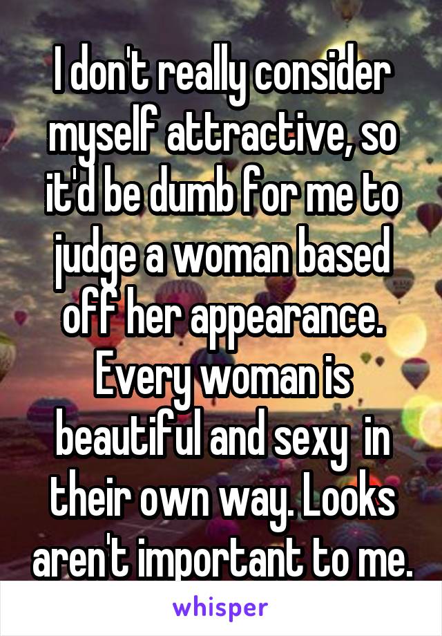 I don't really consider myself attractive, so it'd be dumb for me to judge a woman based off her appearance. Every woman is beautiful and sexy  in their own way. Looks aren't important to me.