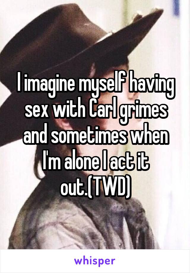 I imagine myself having sex with Carl grimes and sometimes when I'm alone I act it out.(TWD)