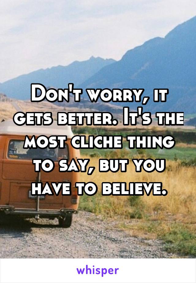 Don't worry, it gets better. It's the most cliche thing to say, but you have to believe.