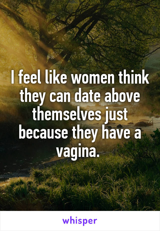 I feel like women think they can date above themselves just because they have a vagina. 